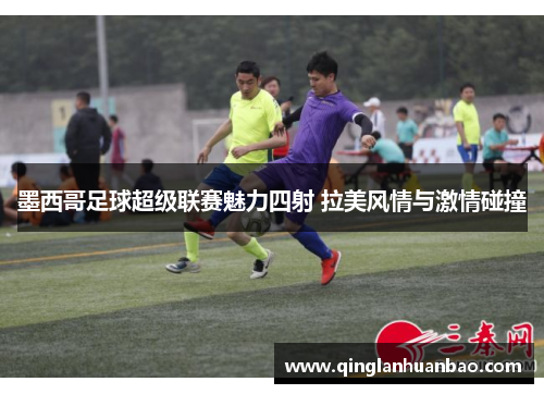 墨西哥足球超级联赛魅力四射 拉美风情与激情碰撞