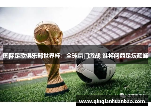 国际足联俱乐部世界杯：全球豪门激战 谁将问鼎足坛巅峰