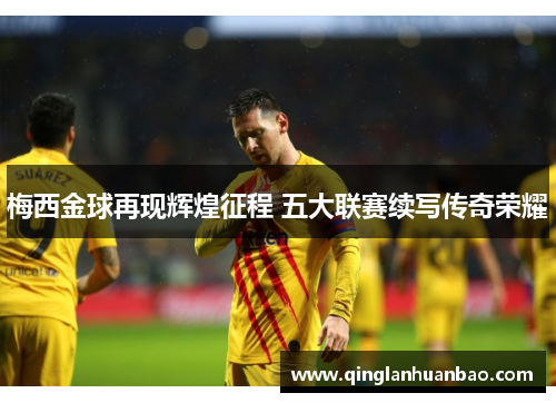 梅西金球再现辉煌征程 五大联赛续写传奇荣耀